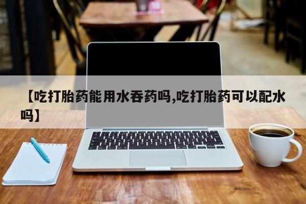 米非司酮片打胎药网店【吃打胎药能用水吞药吗,吃打胎药可以配水吗】