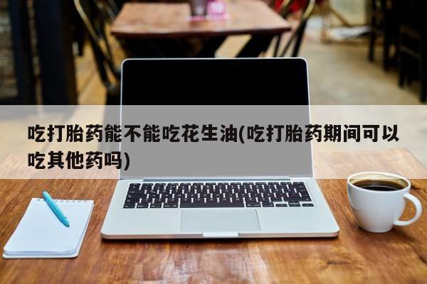 米非司酮片打胎药网店吃打胎药能不能吃花生油(吃打胎药期间可以吃其他药吗)