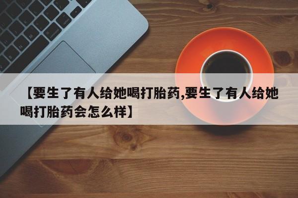 米非司酮片打胎药网店【要生了有人给她喝打胎药,要生了有人给她喝打胎药会怎么样】