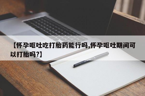 米非司酮片打胎药网店【怀孕呕吐吃打胎药能行吗,怀孕呕吐期间可以打胎吗?】
