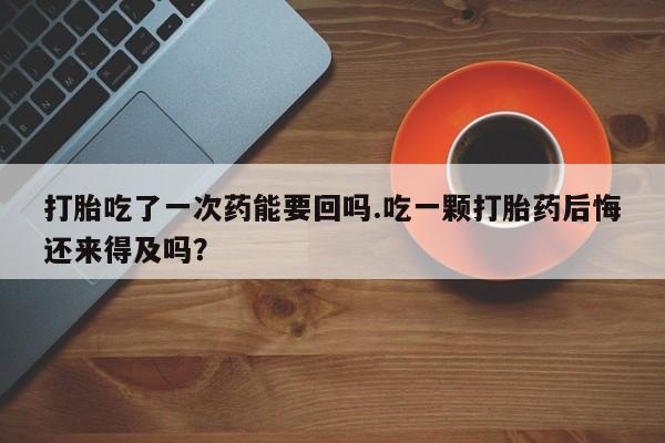米非司酮片打胎药网店打胎吃了一次药能要回吗.吃一颗打胎药后悔还来得及吗？
