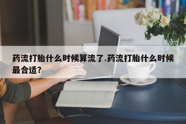 米非司酮片打胎药网店药流打胎什么时候算流了.药流打胎什么时候最合适？