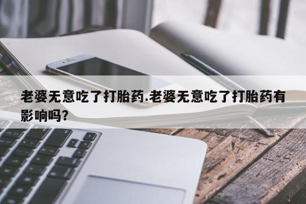 米非司酮片打胎药网店老婆无意吃了打胎药.老婆无意吃了打胎药有影响吗？