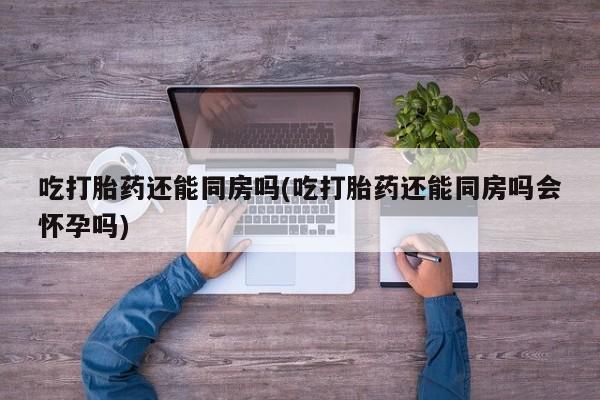 米非司酮片打胎药网店吃打胎药还能同房吗(吃打胎药还能同房吗会怀孕吗)