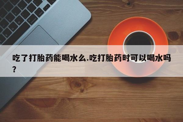米非司酮片打胎药网店吃了打胎药能喝水么.吃打胎药时可以喝水吗？