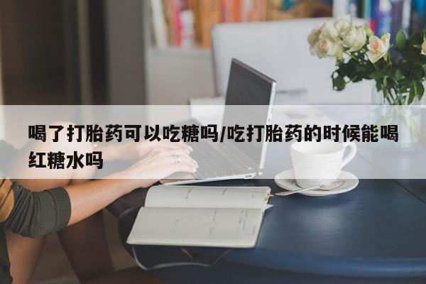 米非司酮片打胎药网店喝了打胎药可以吃糖吗/吃打胎药的时候能喝红糖水吗