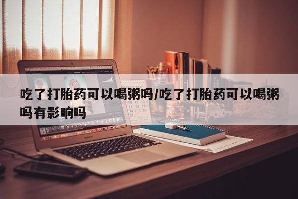 米非司酮片打胎药网店吃了打胎药可以喝粥吗/吃了打胎药可以喝粥吗有影响吗