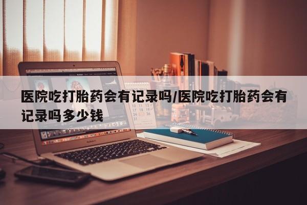 米非司酮片打胎药网店医院吃打胎药会有记录吗/医院吃打胎药会有记录吗多少钱