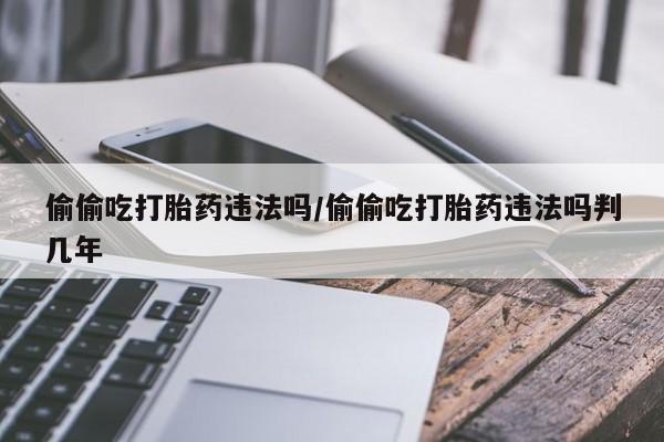 米非司酮片打胎药网店偷偷吃打胎药违法吗/偷偷吃打胎药违法吗判几年