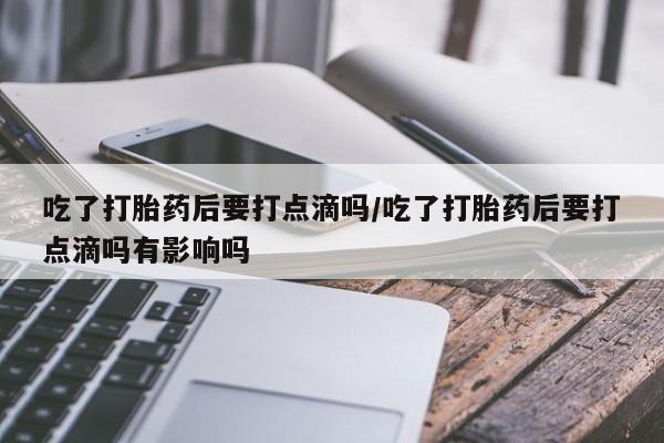 米非司酮片打胎药网店吃了打胎药后要打点滴吗/吃了打胎药后要打点滴吗有影响吗
