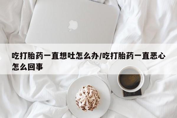 米非司酮片打胎药网店吃打胎药一直想吐怎么办/吃打胎药一直恶心怎么回事