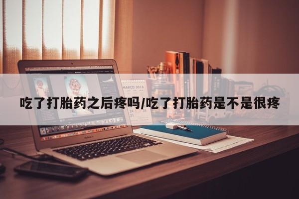 米非司酮片打胎药网店吃了打胎药之后疼吗/吃了打胎药是不是很疼