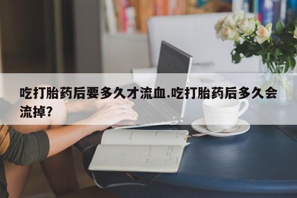 米非司酮片打胎药网店吃打胎药后要多久才流血.吃打胎药后多久会流掉？
