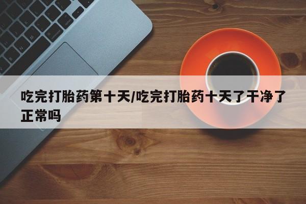 米非司酮片打胎药网店吃完打胎药第十天/吃完打胎药十天了干净了正常吗