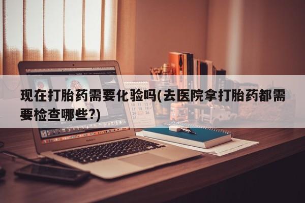 米非司酮片打胎药网店现在打胎药需要化验吗(去医院拿打胎药都需要检查哪些?)