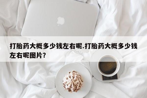 米非司酮片打胎药网店打胎药大概多少钱左右呢.打胎药大概多少钱左右呢图片？
