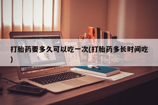 米非司酮片打胎药网店打胎药要多久可以吃一次(打胎药多长时间吃)