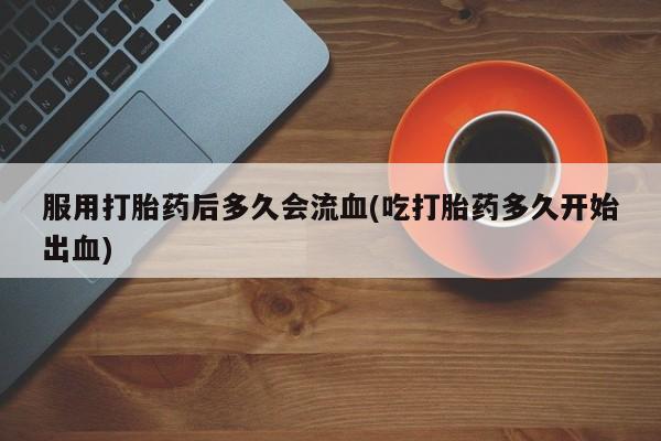 米非司酮片打胎药网店服用打胎药后多久会流血(吃打胎药多久开始出血)