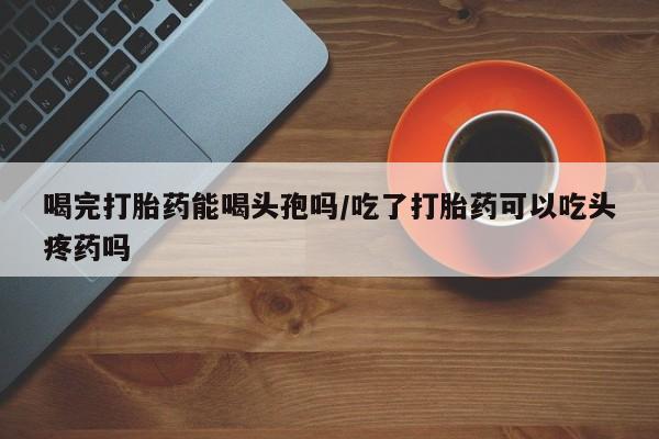 米非司酮片打胎药网店喝完打胎药能喝头孢吗/吃了打胎药可以吃头疼药吗