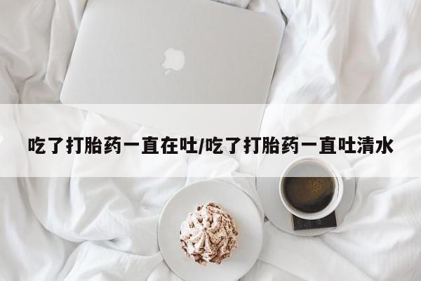 米非司酮片打胎药网店吃了打胎药一直在吐/吃了打胎药一直吐清水