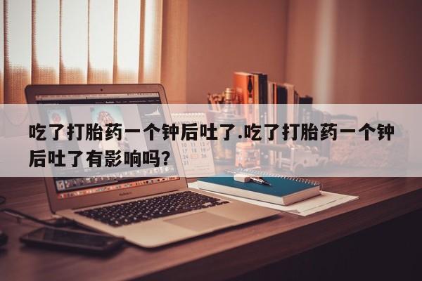 米非司酮片打胎药网店吃了打胎药一个钟后吐了.吃了打胎药一个钟后吐了有影响吗？