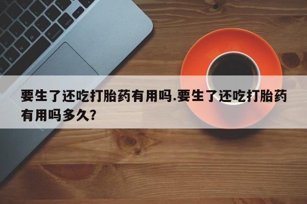 米非司酮片打胎药网店要生了还吃打胎药有用吗.要生了还吃打胎药有用吗多久？