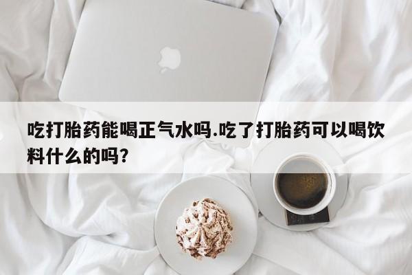 米非司酮片打胎药网店吃打胎药能喝正气水吗.吃了打胎药可以喝饮料什么的吗？