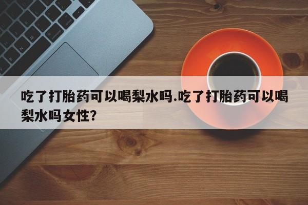 米非司酮片打胎药网店吃了打胎药可以喝梨水吗.吃了打胎药可以喝梨水吗女性？