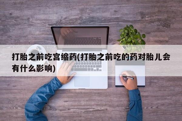米非司酮片打胎药网店打胎之前吃宫缩药(打胎之前吃的药对胎儿会有什么影响)