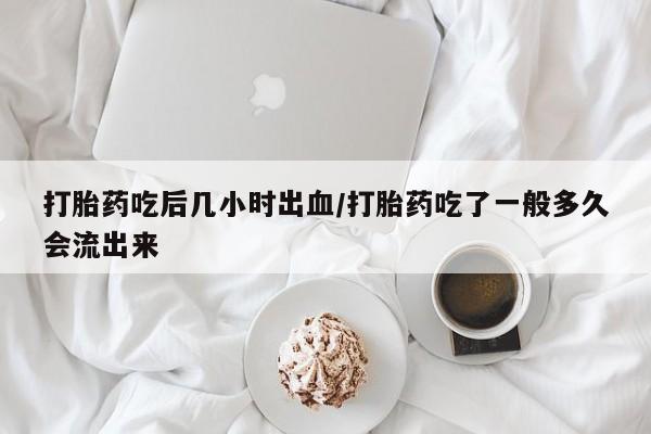 米非司酮片打胎药网店打胎药吃后几小时出血/打胎药吃了一般多久会流出来
