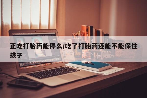 米非司酮片打胎药网店正吃打胎药能停么/吃了打胎药还能不能保住孩子