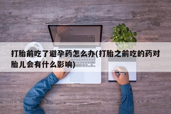 米非司酮片打胎药网店打胎前吃了避孕药怎么办(打胎之前吃的药对胎儿会有什么影响)