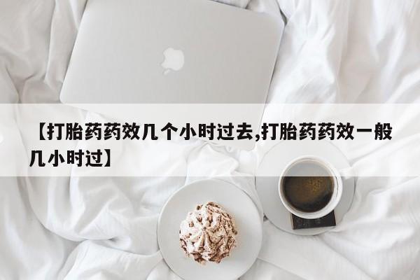 米非司酮片打胎药网店【打胎药药效几个小时过去,打胎药药效一般几小时过】