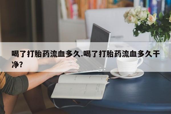米非司酮片打胎药网店喝了打胎药流血多久.喝了打胎药流血多久干净？
