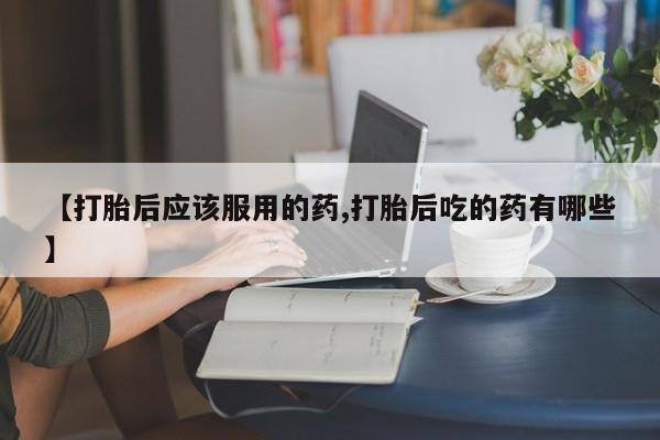 米非司酮片打胎药网店【打胎后应该服用的药,打胎后吃的药有哪些】