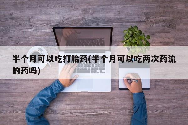 米非司酮片打胎药网店半个月可以吃打胎药(半个月可以吃两次药流的药吗)