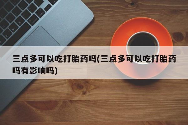 米非司酮片打胎药网店三点多可以吃打胎药吗(三点多可以吃打胎药吗有影响吗)