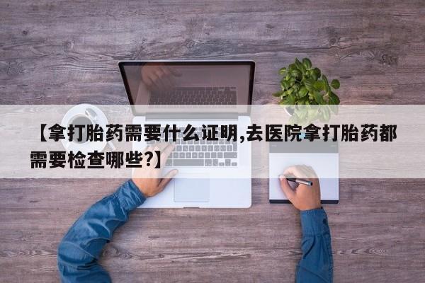 米非司酮片打胎药网店【拿打胎药需要什么证明,去医院拿打胎药都需要检查哪些?】