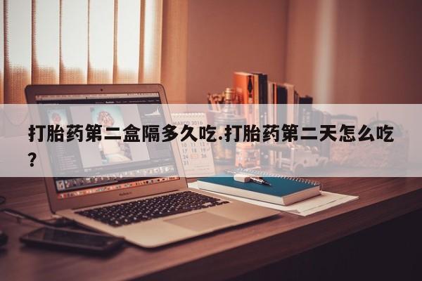 米非司酮片打胎药网店打胎药第二盒隔多久吃.打胎药第二天怎么吃？