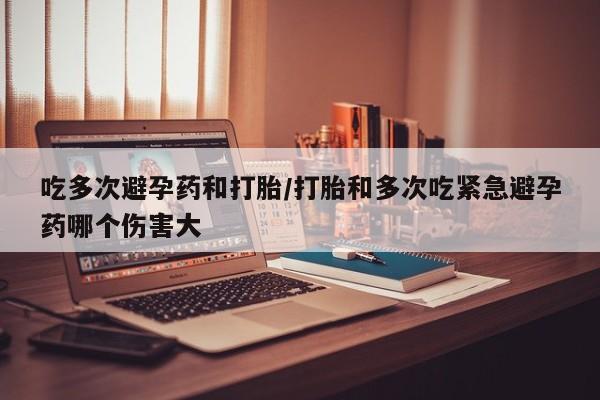 米非司酮片打胎药网店吃多次避孕药和打胎/打胎和多次吃紧急避孕药哪个伤害大