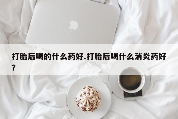 米非司酮片打胎药网店打胎后喝的什么药好.打胎后喝什么消炎药好？