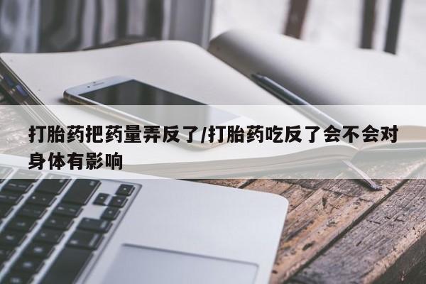 米非司酮片打胎药网店打胎药把药量弄反了/打胎药吃反了会不会对身体有影响