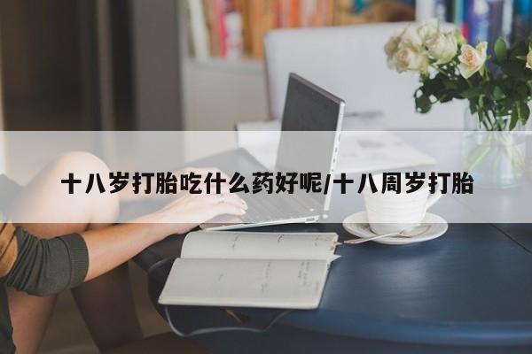 米非司酮片打胎药网店十八岁打胎吃什么药好呢/十八周岁打胎