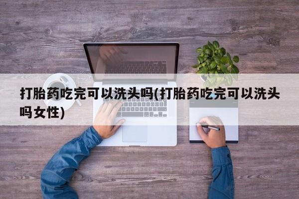 米非司酮片打胎药网店打胎药吃完可以洗头吗(打胎药吃完可以洗头吗女性)