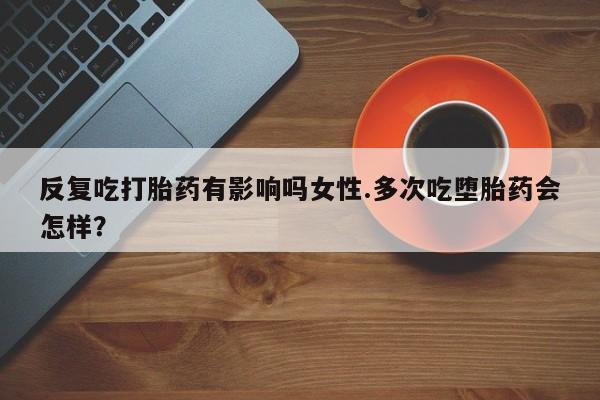 米非司酮片打胎药网店反复吃打胎药有影响吗女性.多次吃堕胎药会怎样？