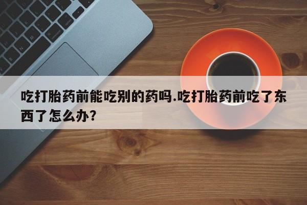米非司酮片打胎药网店吃打胎药前能吃别的药吗.吃打胎药前吃了东西了怎么办？