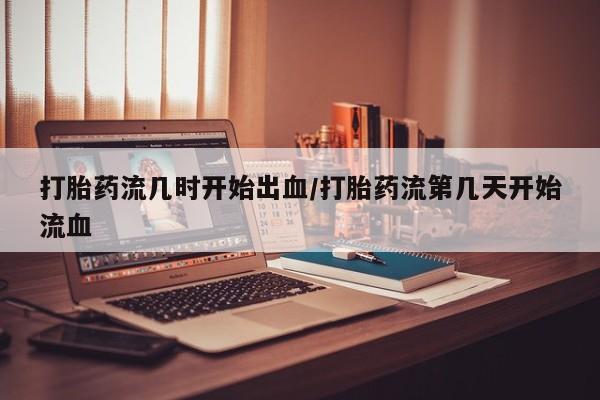 米非司酮片打胎药网店打胎药流几时开始出血/打胎药流第几天开始流血