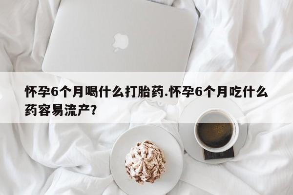 米非司酮片打胎药网店怀孕6个月喝什么打胎药.怀孕6个月吃什么药容易流产？