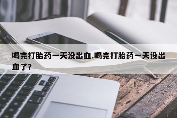米非司酮片打胎药网店喝完打胎药一天没出血.喝完打胎药一天没出血了？