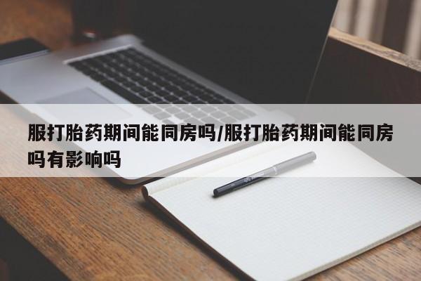 米非司酮片打胎药网店服打胎药期间能同房吗/服打胎药期间能同房吗有影响吗